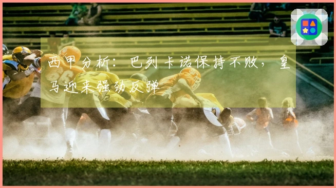 西甲分析：巴列卡诺保持不败，皇马迎来强劲反弹