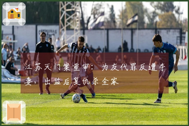 江苏灭门案重审：为友代罪反遭夺妻，出监后复仇杀全家