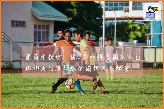 葡萄牙教练：像C罗那样在国家队出场30次打进25球的前锋凤毛麟角，他始终全力以赴