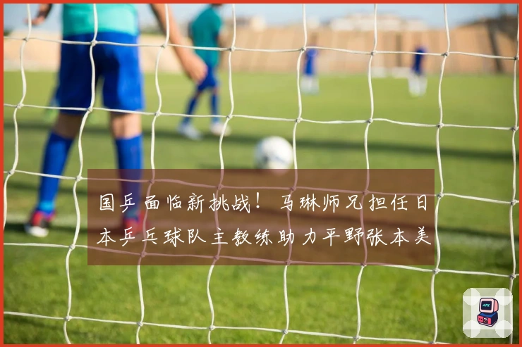 国乒面临新挑战！马琳师兄担任日本乒乓球队主教练助力平野张本美和成长：曾战胜孙颖莎